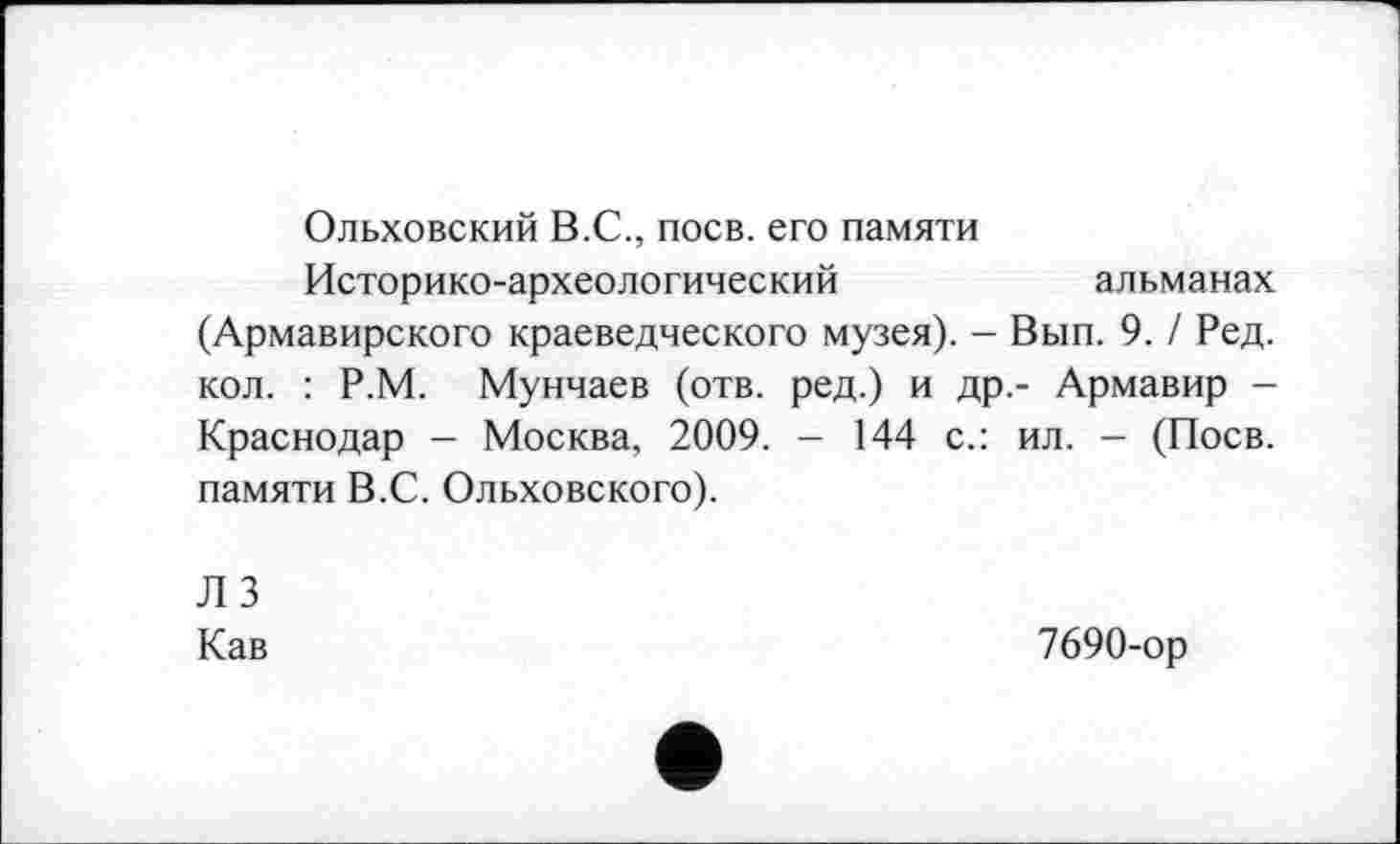 ﻿Ольховский В.С., поев, его памяти
Историко-археологический	альманах
(Армавирского краеведческого музея). - Вып. 9. / Ред. кол. : Р.М. Мунчаев (отв. ред.) и др.- Армавир -Краснодар - Москва, 2009. - 144 с.: ил. - (Поев, памяти В.С. Ольховского).
ЛЗ
Кав
7690-ор